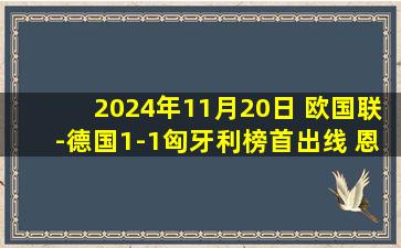 2024年11月20日 欧国联-德国1-1匈牙利榜首出线 恩梅查破门索博斯洛伊点射绝平